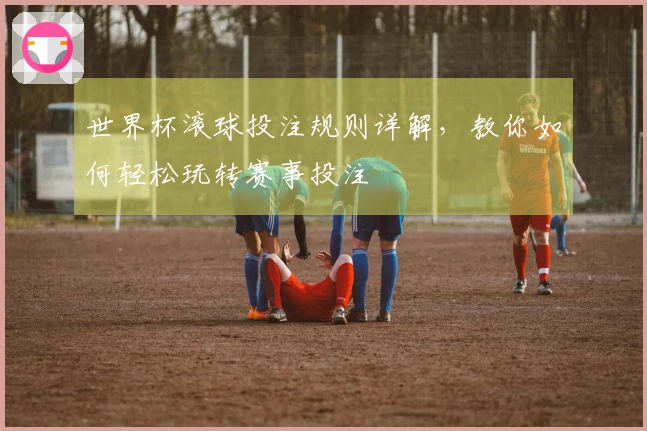 世界杯滚球投注规则详解，教你如何轻松玩转赛事投注